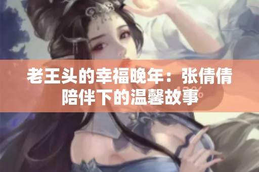 老王头的幸福晚年：张倩倩陪伴下的温馨故事
