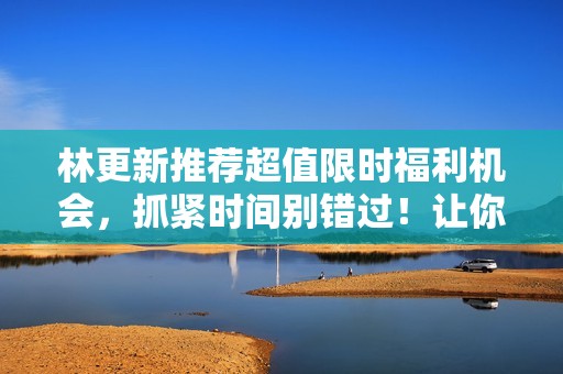 林更新推荐超值限时福利机会，抓紧时间别错过！让你体验惊喜不断的特惠活动！