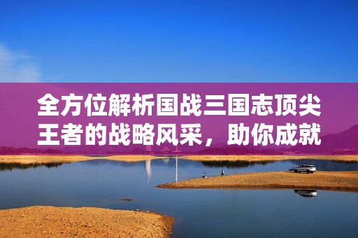 全方位解析国战三国志顶尖王者的战略风采，助你成就无可挑剔的游戏之路