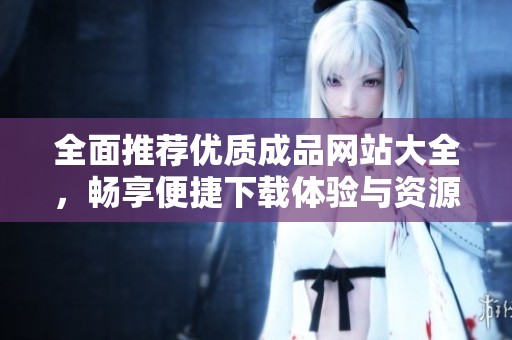 全面推荐优质成品网站大全，畅享便捷下载体验与资源分享
