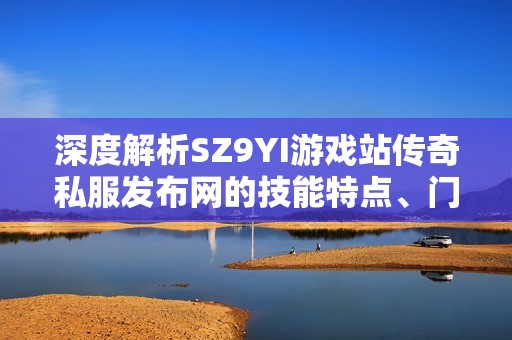 深度解析SZ9YI游戏站传奇私服发布网的技能特点、门派分类与装备详情