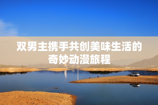 双男主携手共创美味生活的奇妙动漫旅程
