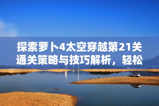 探索萝卜4太空穿越第21关通关策略与技巧解析，轻松应对各类挑战的方法指南