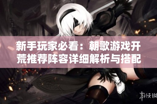 新手玩家必看：朝歌游戏开荒推荐阵容详细解析与搭配技巧大全