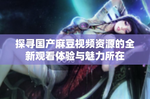 探寻国产麻豆视频资源的全新观看体验与魅力所在