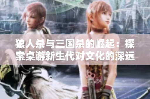 狼人杀与三国杀的崛起：探索桌游新生代对文化的深远影响与未来发展
