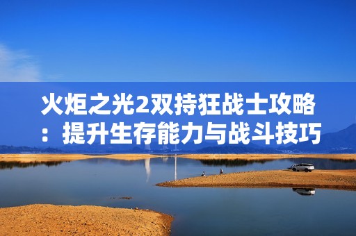 火炬之光2双持狂战士攻略：提升生存能力与战斗技巧的全面解析与实用建议