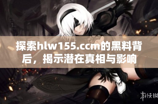 探索hlw155.ccm的黑料背后，揭示潜在真相与影响