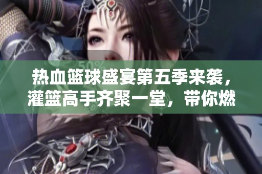 热血篮球盛宴第五季来袭，灌篮高手齐聚一堂，带你燃情岁月再度启航