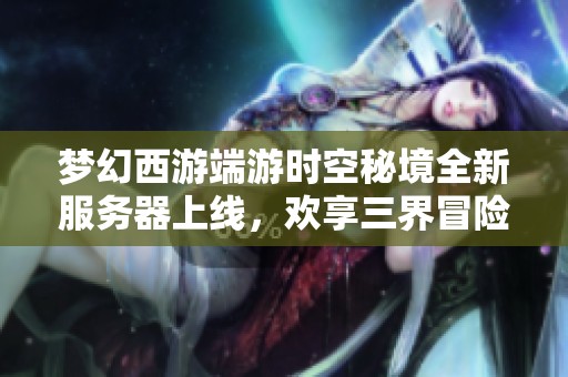 梦幻西游端游时空秘境全新服务器上线，欢享三界冒险之旅与梦幻时光