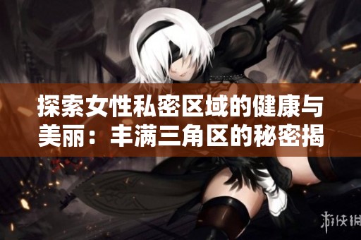 探索女性私密区域的健康与美丽：丰满三角区的秘密揭晓