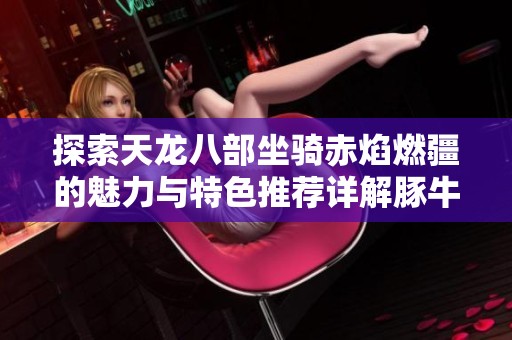 探索天龙八部坐骑赤焰燃疆的魅力与特色推荐详解豚牛手游网带你领略精彩世界