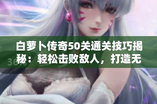 白萝卜传奇50关通关技巧揭秘：轻松击败敌人，打造无敌战队分享攻略