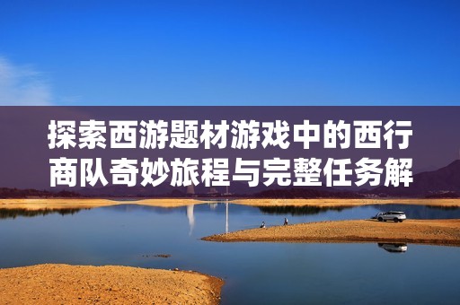 探索西游题材游戏中的西行商队奇妙旅程与完整任务解锁攻略分享