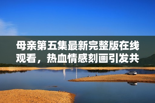 母亲第五集最新完整版在线观看，热血情感刻画引发共鸣