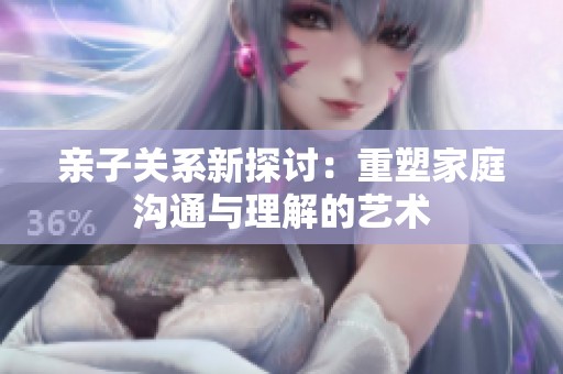 亲子关系新探讨：重塑家庭沟通与理解的艺术