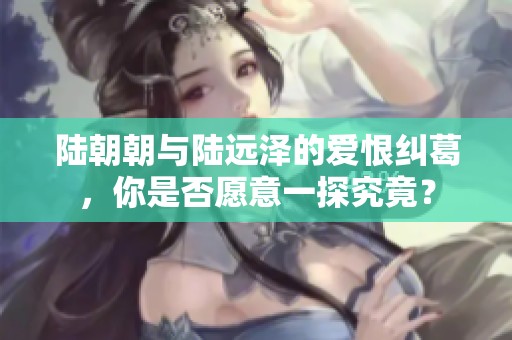 陆朝朝与陆远泽的爱恨纠葛，你是否愿意一探究竟？
