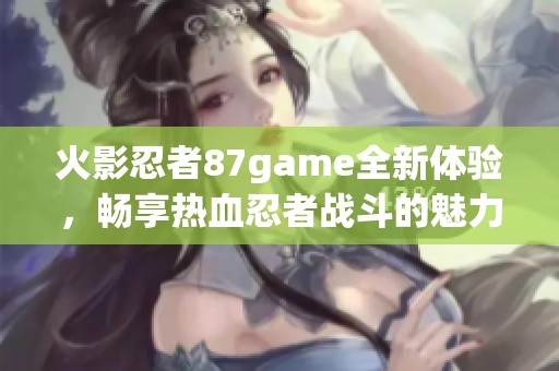 火影忍者87game全新体验，畅享热血忍者战斗的魅力与冒险