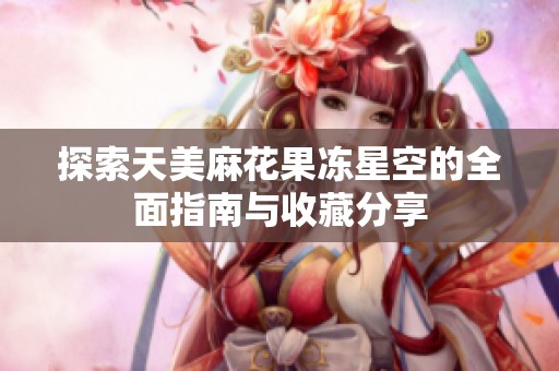 探索天美麻花果冻星空的全面指南与收藏分享