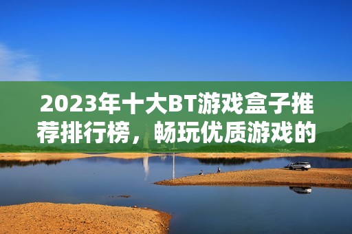 2023年十大BT游戏盒子推荐排行榜，畅玩优质游戏的新选择与体验分享