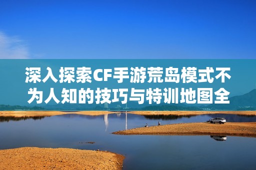 深入探索CF手游荒岛模式不为人知的技巧与特训地图全方位攻略分享