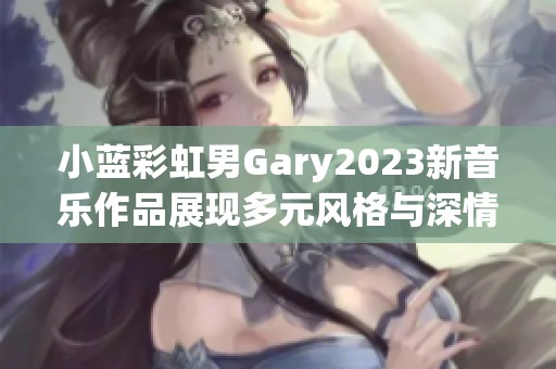 小蓝彩虹男Gary2023新音乐作品展现多元风格与深情旋律