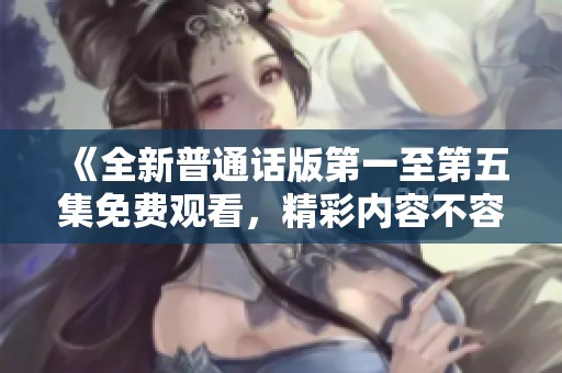《全新普通话版第一至第五集免费观看，精彩内容不容错过》