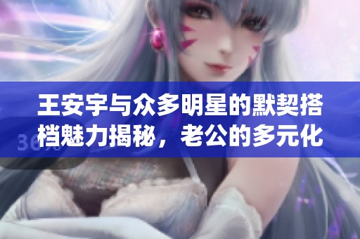 王安宇与众多明星的默契搭档魅力揭秘，老公的多元化cp感让人惊艳
