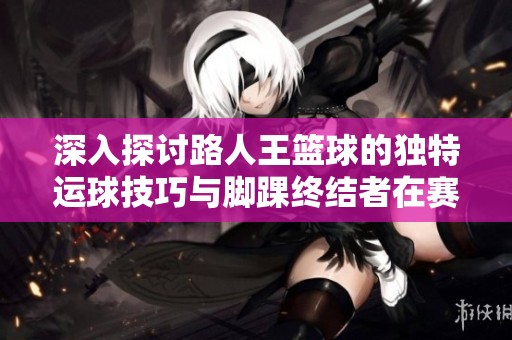 深入探讨路人王篮球的独特运球技巧与脚踝终结者在赛场上的风云表现