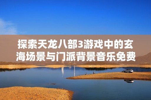 探索天龙八部3游戏中的玄海场景与门派背景音乐免费在线欣赏体验