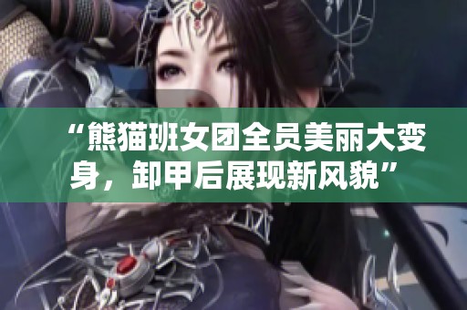 “熊猫班女团全员美丽大变身，卸甲后展现新风貌”