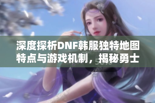 深度探析DNF韩服独特地图特点与游戏机制，揭秘勇士如何在其中独步天下