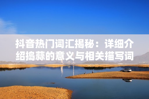 抖音热门词汇揭秘：详细介绍捣蒜的意义与相关描写词汇解析