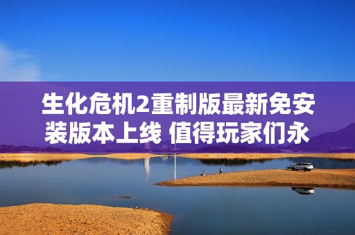 生化危机2重制版最新免安装版本上线 值得玩家们永久收藏的社会新闻