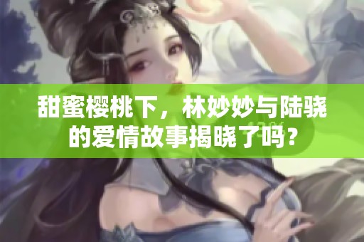 甜蜜樱桃下，林妙妙与陆骁的爱情故事揭晓了吗？