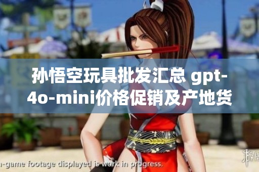 孙悟空玩具批发汇总 gpt-4o-mini价格促销及产地货重全解析