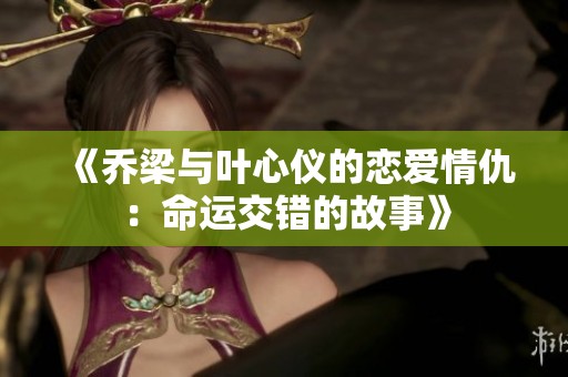 《乔梁与叶心仪的恋爱情仇：命运交错的故事》