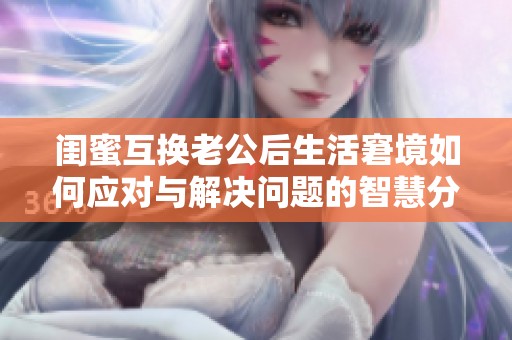 闺蜜互换老公后生活窘境如何应对与解决问题的智慧分享