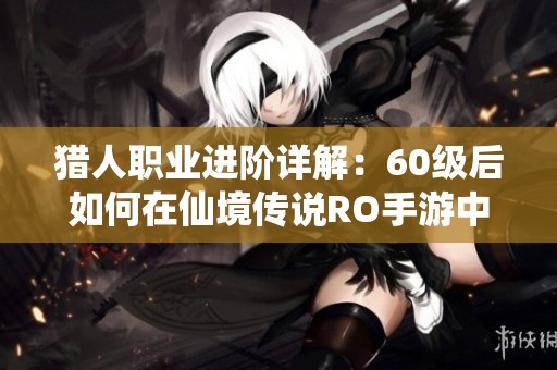 猎人职业进阶详解：60级后如何在仙境传说RO手游中与贤者搭配提升战斗力