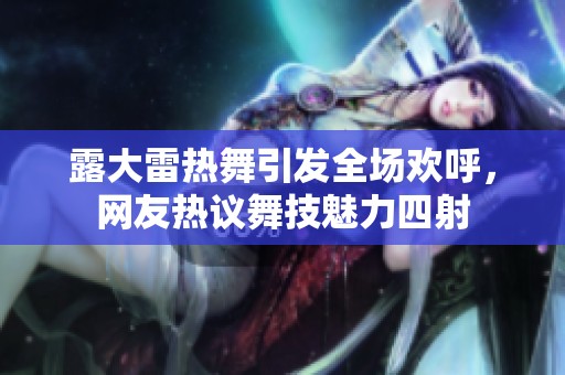露大雷热舞引发全场欢呼，网友热议舞技魅力四射