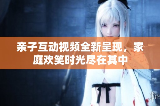 亲子互动视频全新呈现，家庭欢笑时光尽在其中