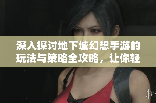 深入探讨地下城幻想手游的玩法与策略全攻略，让你轻松掌握DNF手游的所有技巧与秘诀