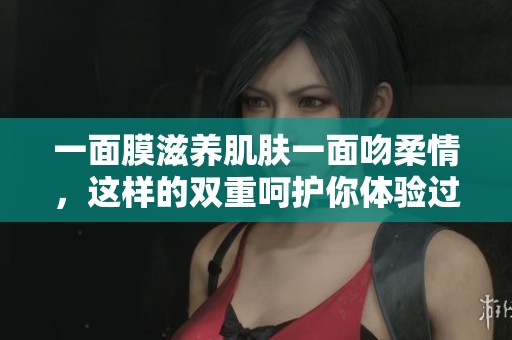 一面膜滋养肌肤一面吻柔情，这样的双重呵护你体验过吗