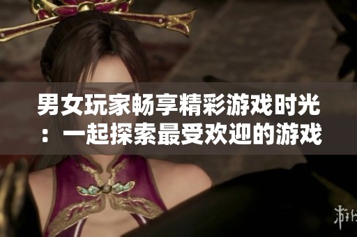 男女玩家畅享精彩游戏时光：一起探索最受欢迎的游戏乐趣与挑战