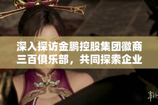 深入探访金鹏控股集团徽商三百俱乐部，共同探索企业发展新路径