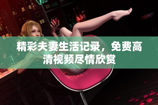 精彩夫妻生活记录，免费高清视频尽情欣赏