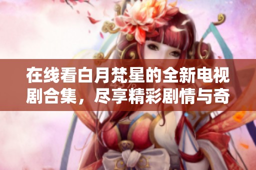 在线看白月梵星的全新电视剧合集，尽享精彩剧情与奇幻冒险