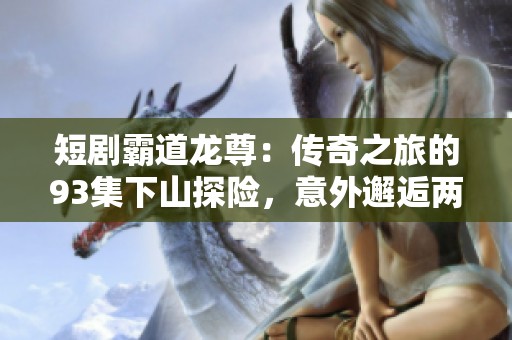 短剧霸道龙尊：传奇之旅的93集下山探险，意外邂逅两位传奇老者的故事