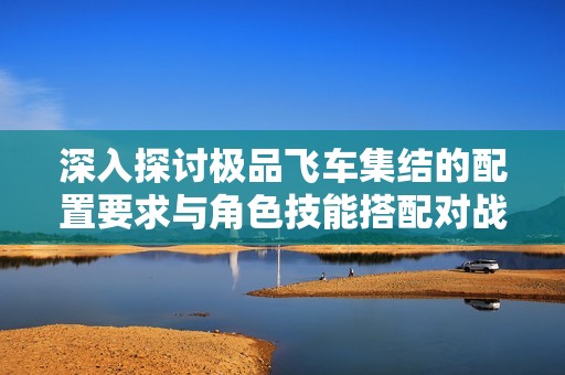 深入探讨极品飞车集结的配置要求与角色技能搭配对战斗效果的影响分析