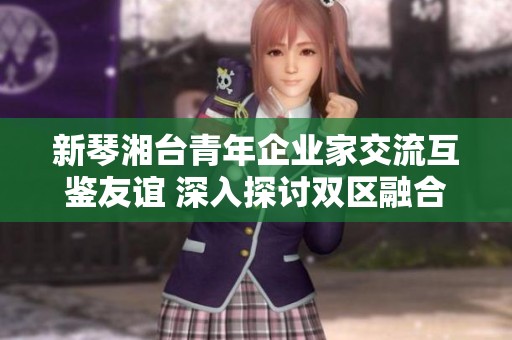新琴湘台青年企业家交流互鉴友谊 深入探讨双区融合发展新机遇